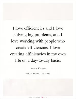 I love efficiencies and I love solving big problems, and I love working with people who create efficiencies. I love creating efficiencies in my own life on a day-to-day basis Picture Quote #1