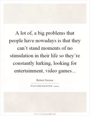 A lot of, a big problems that people have nowadays is that they can’t stand moments of no stimulation in their life so they’re constantly lurking, looking for entertainment, video games Picture Quote #1