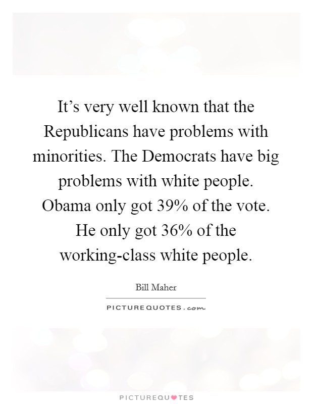 It's very well known that the Republicans have problems with minorities. The Democrats have big problems with white people. Obama only got 39% of the vote. He only got 36% of the working-class white people. Picture Quote #1