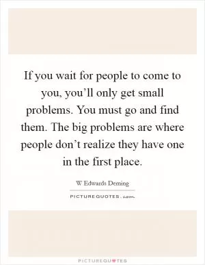 If you wait for people to come to you, you’ll only get small problems. You must go and find them. The big problems are where people don’t realize they have one in the first place Picture Quote #1