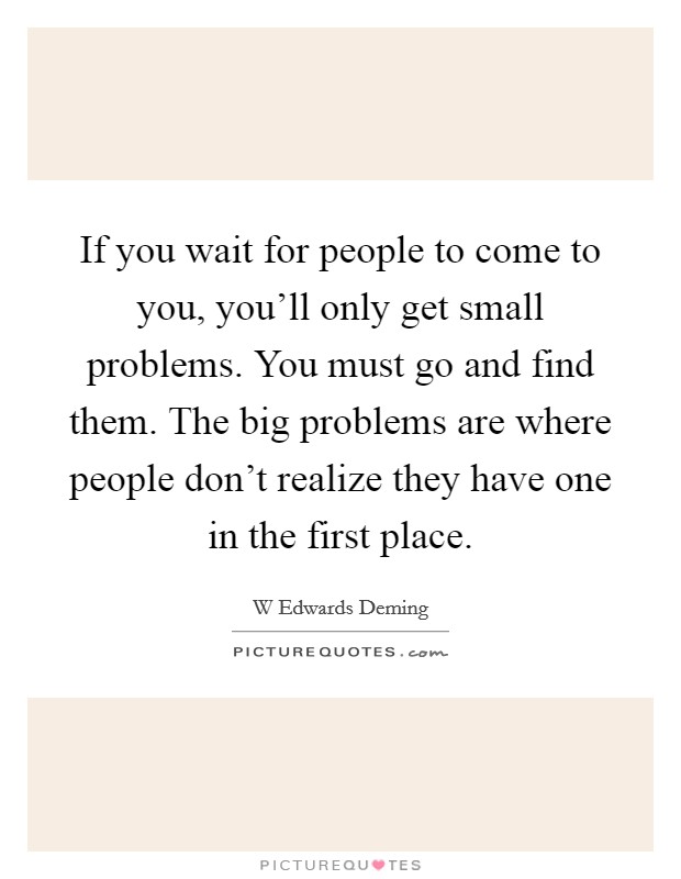 If you wait for people to come to you, you'll only get small problems. You must go and find them. The big problems are where people don't realize they have one in the first place. Picture Quote #1