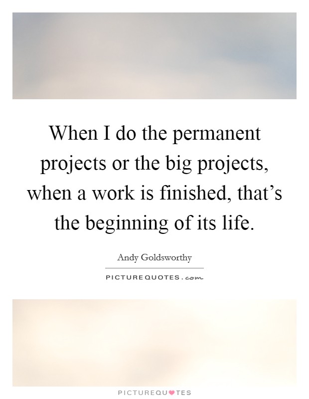When I do the permanent projects or the big projects, when a work is finished, that's the beginning of its life. Picture Quote #1
