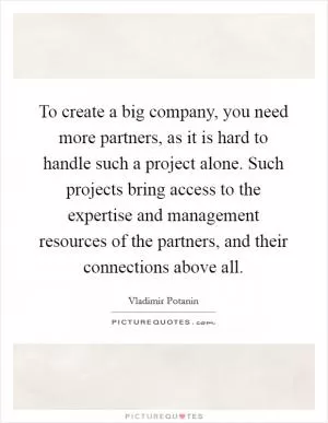 To create a big company, you need more partners, as it is hard to handle such a project alone. Such projects bring access to the expertise and management resources of the partners, and their connections above all Picture Quote #1