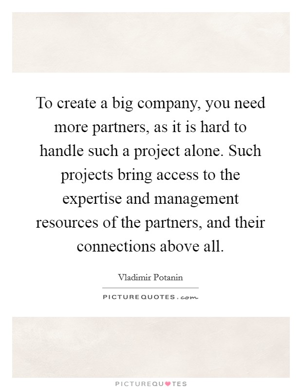 To create a big company, you need more partners, as it is hard to handle such a project alone. Such projects bring access to the expertise and management resources of the partners, and their connections above all. Picture Quote #1