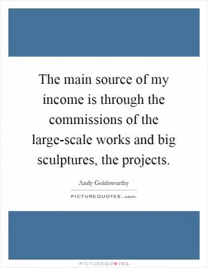 The main source of my income is through the commissions of the large-scale works and big sculptures, the projects Picture Quote #1