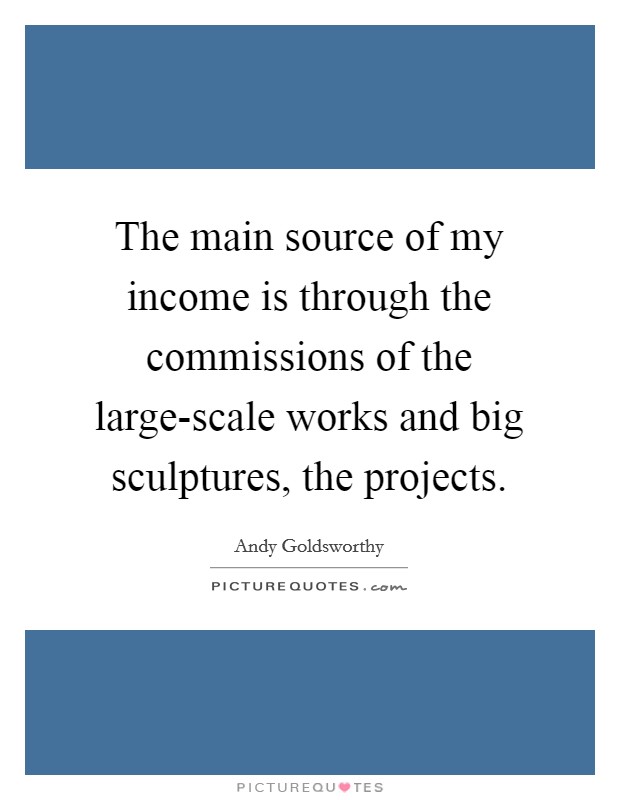 The main source of my income is through the commissions of the large-scale works and big sculptures, the projects. Picture Quote #1