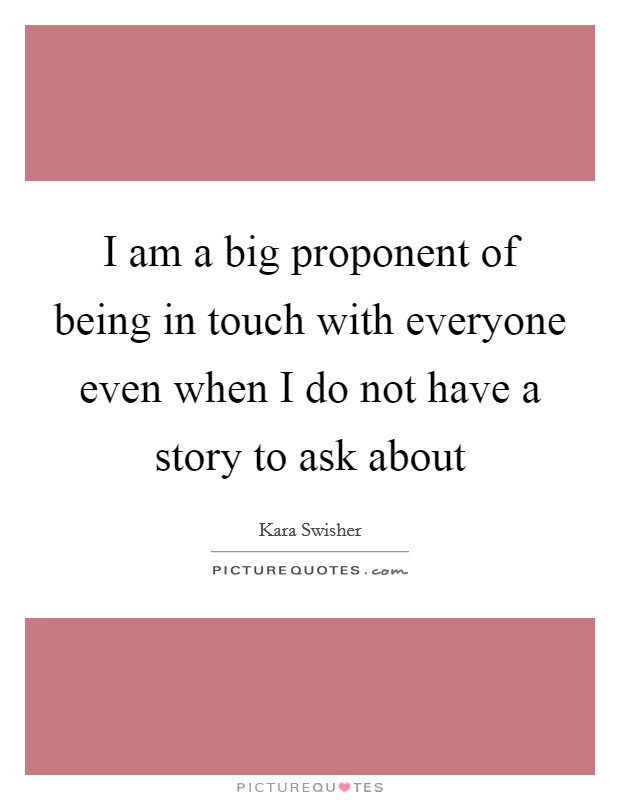 I am a big proponent of being in touch with everyone even when I do not have a story to ask about Picture Quote #1