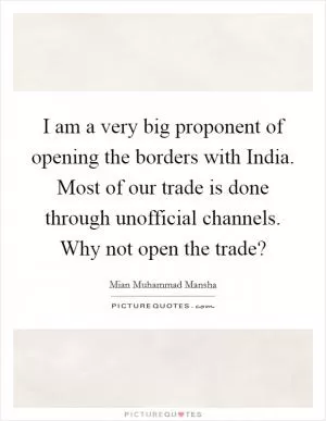 I am a very big proponent of opening the borders with India. Most of our trade is done through unofficial channels. Why not open the trade? Picture Quote #1