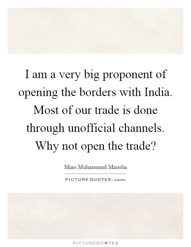 I am a very big proponent of opening the borders with India. Most of our trade is done through unofficial channels. Why not open the trade? Picture Quote #1