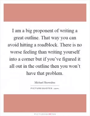 I am a big proponent of writing a great outline. That way you can avoid hitting a roadblock. There is no worse feeling than writing yourself into a corner but if you’ve figured it all out in the outline then you won’t have that problem Picture Quote #1