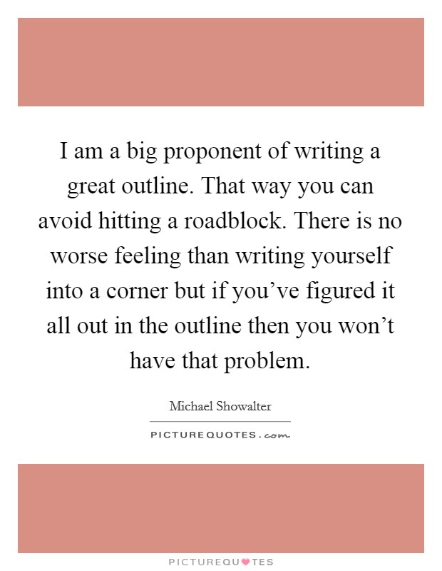 I am a big proponent of writing a great outline. That way you can avoid hitting a roadblock. There is no worse feeling than writing yourself into a corner but if you've figured it all out in the outline then you won't have that problem. Picture Quote #1