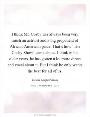 I think Mr. Cosby has always been very much an activist and a big proponent of African-American pride. That’s how ‘The Cosby Show’ came about. I think in his older years, he has gotten a lot more direct and vocal about it. But I think he only wants the best for all of us Picture Quote #1