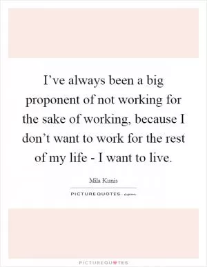 I’ve always been a big proponent of not working for the sake of working, because I don’t want to work for the rest of my life - I want to live Picture Quote #1
