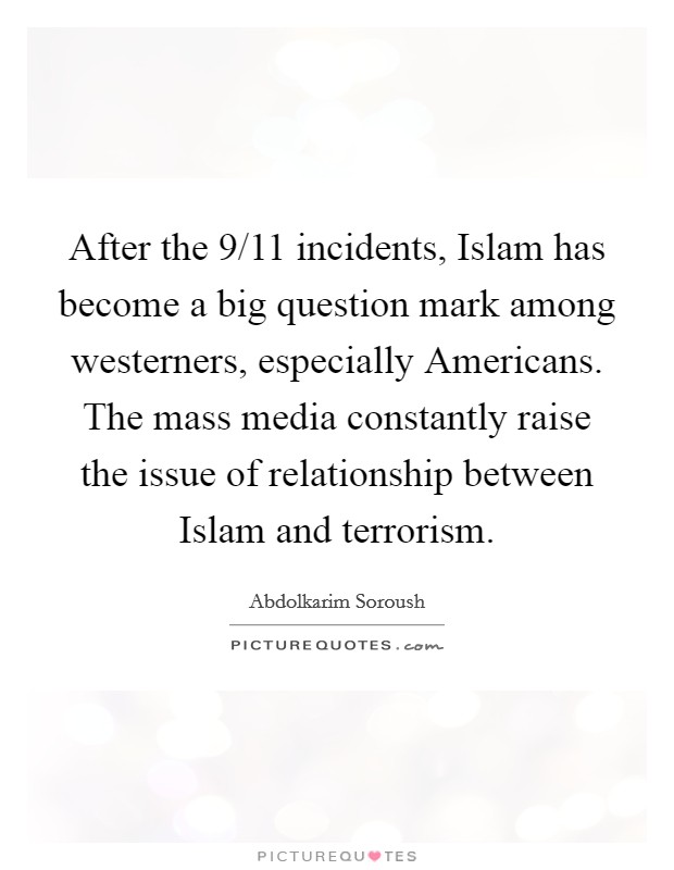 After the 9/11 incidents, Islam has become a big question mark among westerners, especially Americans. The mass media constantly raise the issue of relationship between Islam and terrorism. Picture Quote #1