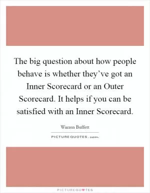 The big question about how people behave is whether they’ve got an Inner Scorecard or an Outer Scorecard. It helps if you can be satisfied with an Inner Scorecard Picture Quote #1