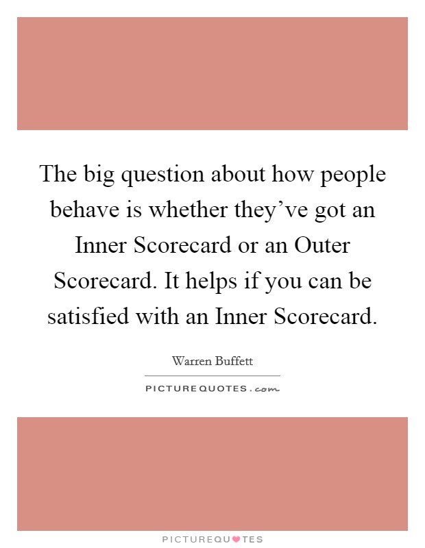 The big question about how people behave is whether they've got an Inner Scorecard or an Outer Scorecard. It helps if you can be satisfied with an Inner Scorecard. Picture Quote #1