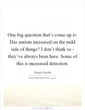 One big question that’s come up is: Has autism increased on the mild side of things? I don’t think so - they’ve always been here. Some of this is increased detection Picture Quote #1