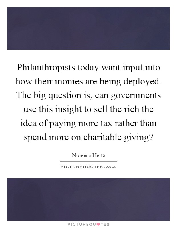 Philanthropists today want input into how their monies are being deployed. The big question is, can governments use this insight to sell the rich the idea of paying more tax rather than spend more on charitable giving? Picture Quote #1