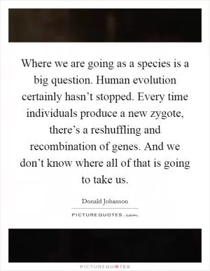 Where we are going as a species is a big question. Human evolution certainly hasn’t stopped. Every time individuals produce a new zygote, there’s a reshuffling and recombination of genes. And we don’t know where all of that is going to take us Picture Quote #1