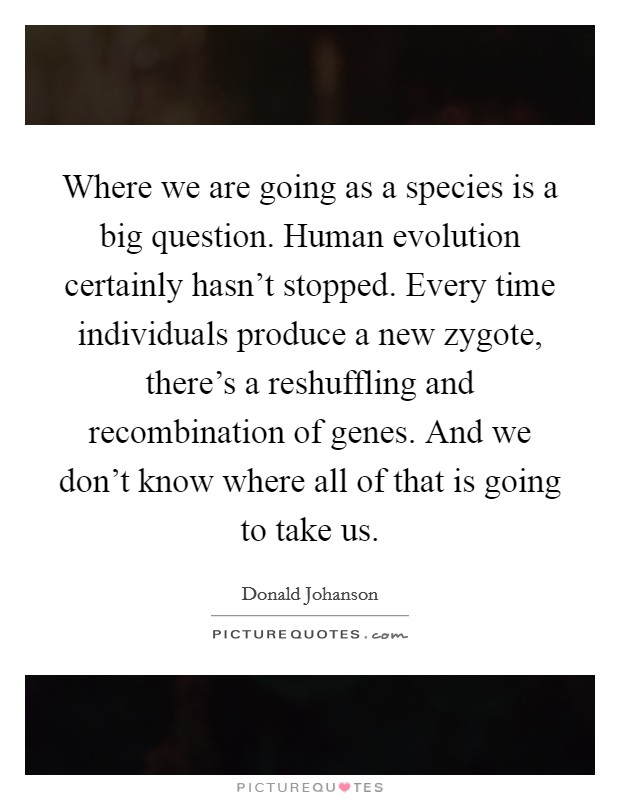 Where we are going as a species is a big question. Human evolution certainly hasn't stopped. Every time individuals produce a new zygote, there's a reshuffling and recombination of genes. And we don't know where all of that is going to take us. Picture Quote #1