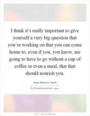 I think it’s really important to give yourself a very big question that you’re working on that you can come home to, even if you, you know, are going to have to go without a cup of coffee or even a meal, that that should nourish you Picture Quote #1