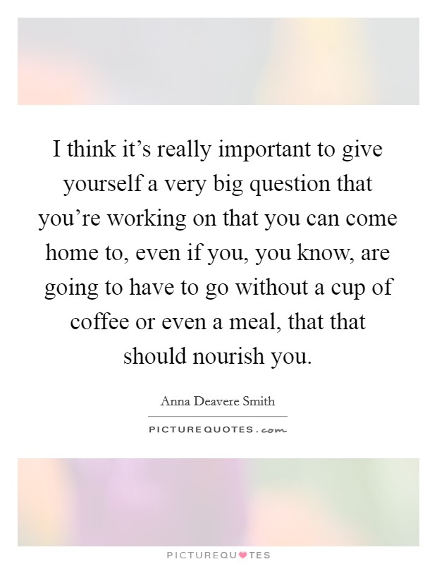 I think it's really important to give yourself a very big question that you're working on that you can come home to, even if you, you know, are going to have to go without a cup of coffee or even a meal, that that should nourish you. Picture Quote #1