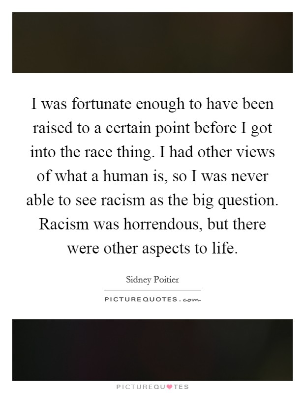 I was fortunate enough to have been raised to a certain point before I got into the race thing. I had other views of what a human is, so I was never able to see racism as the big question. Racism was horrendous, but there were other aspects to life. Picture Quote #1
