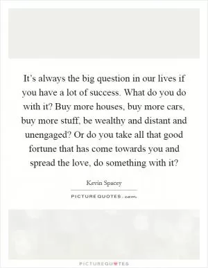 It’s always the big question in our lives if you have a lot of success. What do you do with it? Buy more houses, buy more cars, buy more stuff, be wealthy and distant and unengaged? Or do you take all that good fortune that has come towards you and spread the love, do something with it? Picture Quote #1