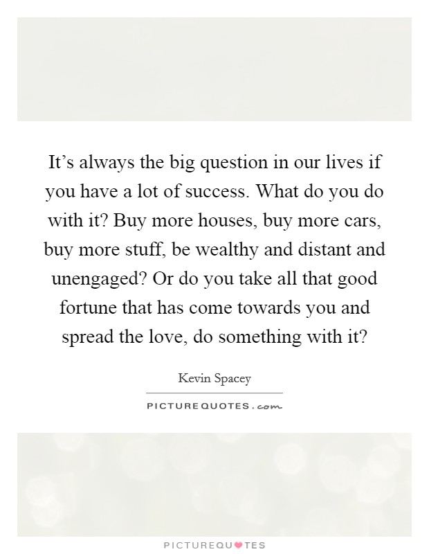It's always the big question in our lives if you have a lot of success. What do you do with it? Buy more houses, buy more cars, buy more stuff, be wealthy and distant and unengaged? Or do you take all that good fortune that has come towards you and spread the love, do something with it? Picture Quote #1