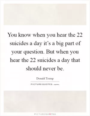 You know when you hear the 22 suicides a day it’s a big part of your question. But when you hear the 22 suicides a day that should never be Picture Quote #1