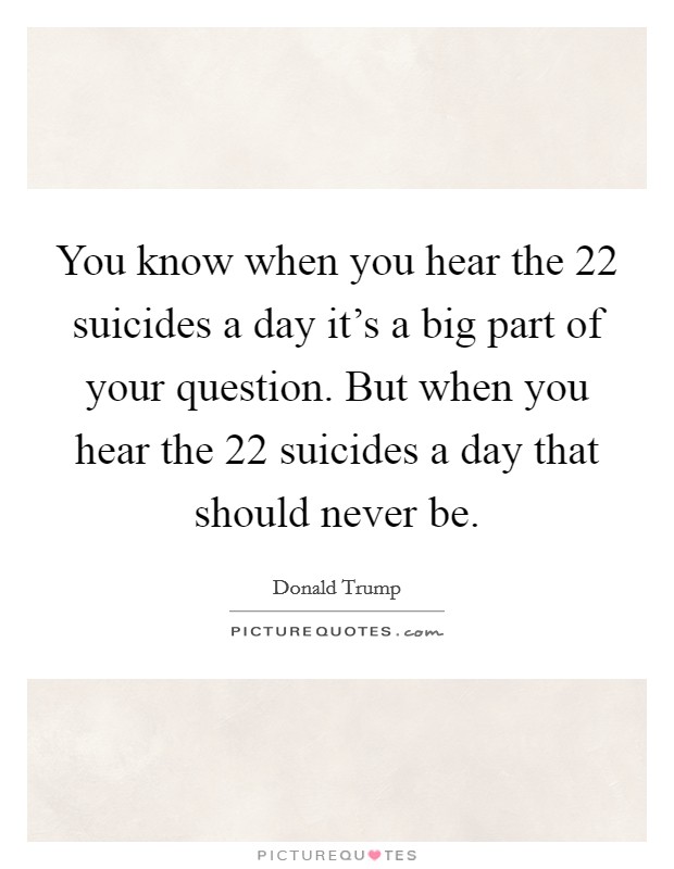You know when you hear the 22 suicides a day it's a big part of your question. But when you hear the 22 suicides a day that should never be. Picture Quote #1