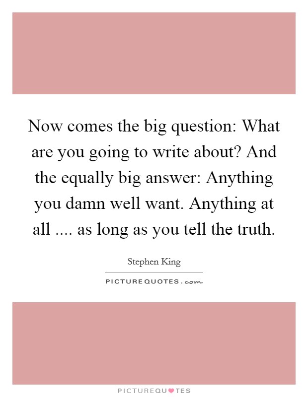 Now comes the big question: What are you going to write about? And the equally big answer: Anything you damn well want. Anything at all .... as long as you tell the truth. Picture Quote #1