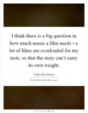 I think there is a big question in how much music a film needs - a lot of films are overloaded for my taste, so that the story can’t carry its own weight Picture Quote #1