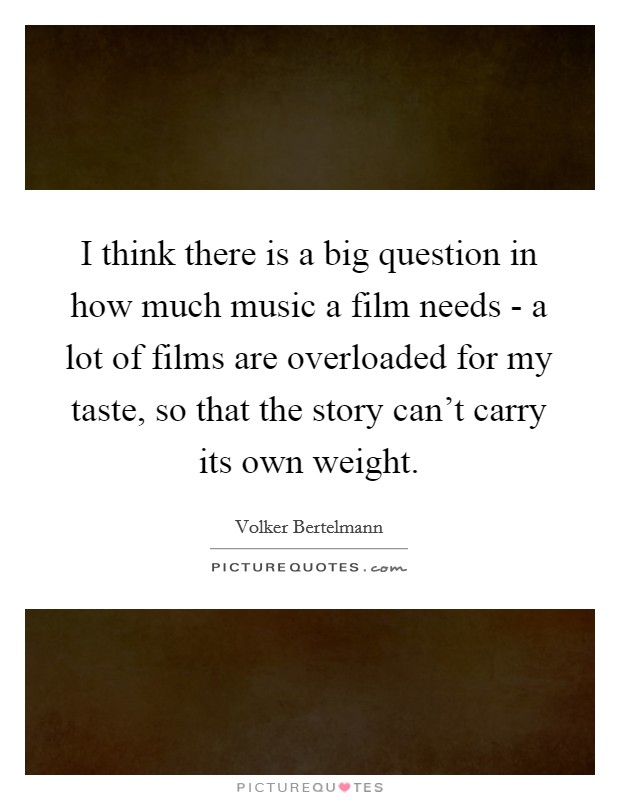 I think there is a big question in how much music a film needs - a lot of films are overloaded for my taste, so that the story can't carry its own weight. Picture Quote #1