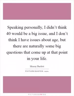Speaking personally, I didn’t think 40 would be a big issue, and I don’t think I have issues about age, but there are naturally some big questions that come up at that point in your life Picture Quote #1
