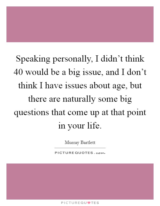 Speaking personally, I didn't think 40 would be a big issue, and I don't think I have issues about age, but there are naturally some big questions that come up at that point in your life. Picture Quote #1