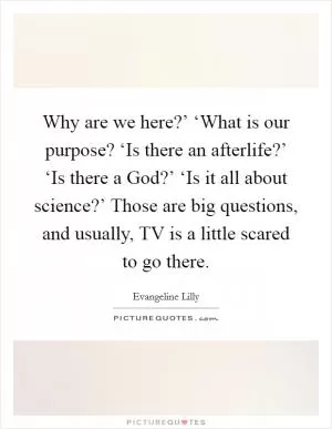 Why are we here?’ ‘What is our purpose? ‘Is there an afterlife?’ ‘Is there a God?’ ‘Is it all about science?’ Those are big questions, and usually, TV is a little scared to go there Picture Quote #1