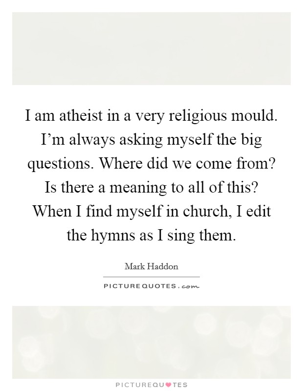 I am atheist in a very religious mould. I'm always asking myself the big questions. Where did we come from? Is there a meaning to all of this? When I find myself in church, I edit the hymns as I sing them. Picture Quote #1