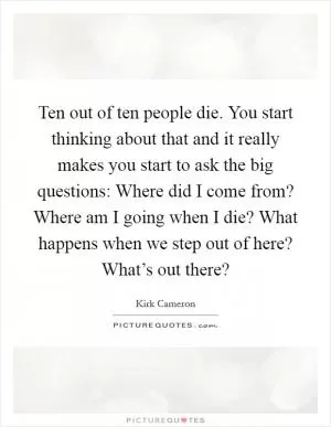 Ten out of ten people die. You start thinking about that and it really makes you start to ask the big questions: Where did I come from? Where am I going when I die? What happens when we step out of here? What’s out there? Picture Quote #1