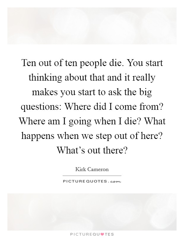 Ten out of ten people die. You start thinking about that and it really makes you start to ask the big questions: Where did I come from? Where am I going when I die? What happens when we step out of here? What's out there? Picture Quote #1