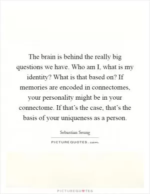 The brain is behind the really big questions we have. Who am I, what is my identity? What is that based on? If memories are encoded in connectomes, your personality might be in your connectome. If that’s the case, that’s the basis of your uniqueness as a person Picture Quote #1