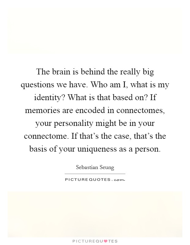 The brain is behind the really big questions we have. Who am I, what is my identity? What is that based on? If memories are encoded in connectomes, your personality might be in your connectome. If that's the case, that's the basis of your uniqueness as a person. Picture Quote #1