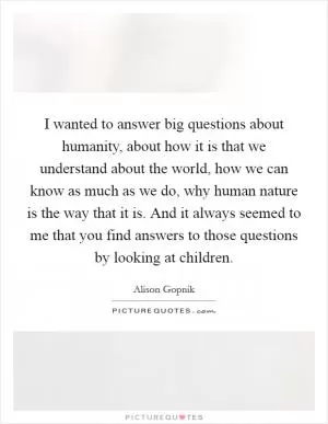 I wanted to answer big questions about humanity, about how it is that we understand about the world, how we can know as much as we do, why human nature is the way that it is. And it always seemed to me that you find answers to those questions by looking at children Picture Quote #1