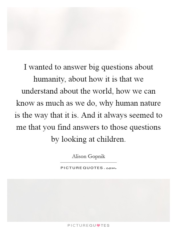 I wanted to answer big questions about humanity, about how it is that we understand about the world, how we can know as much as we do, why human nature is the way that it is. And it always seemed to me that you find answers to those questions by looking at children. Picture Quote #1