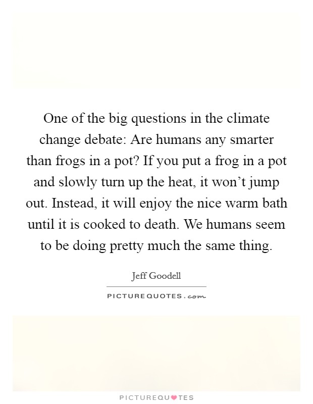 One of the big questions in the climate change debate: Are humans any smarter than frogs in a pot? If you put a frog in a pot and slowly turn up the heat, it won't jump out. Instead, it will enjoy the nice warm bath until it is cooked to death. We humans seem to be doing pretty much the same thing. Picture Quote #1