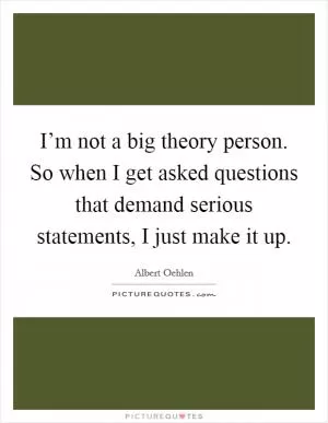 I’m not a big theory person. So when I get asked questions that demand serious statements, I just make it up Picture Quote #1