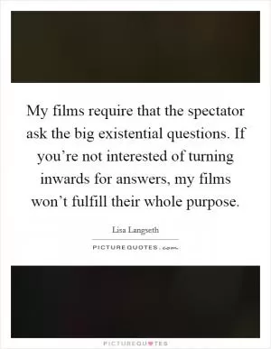 My films require that the spectator ask the big existential questions. If you’re not interested of turning inwards for answers, my films won’t fulfill their whole purpose Picture Quote #1