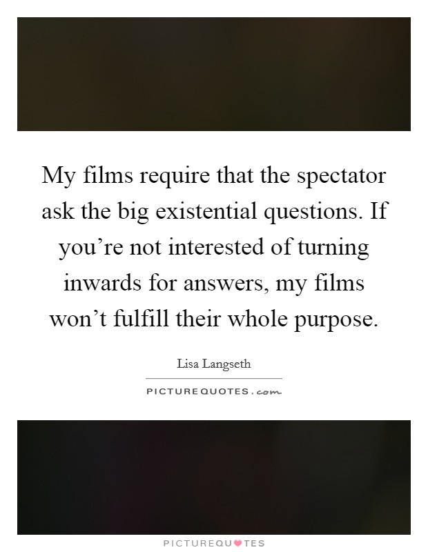 My films require that the spectator ask the big existential questions. If you're not interested of turning inwards for answers, my films won't fulfill their whole purpose. Picture Quote #1
