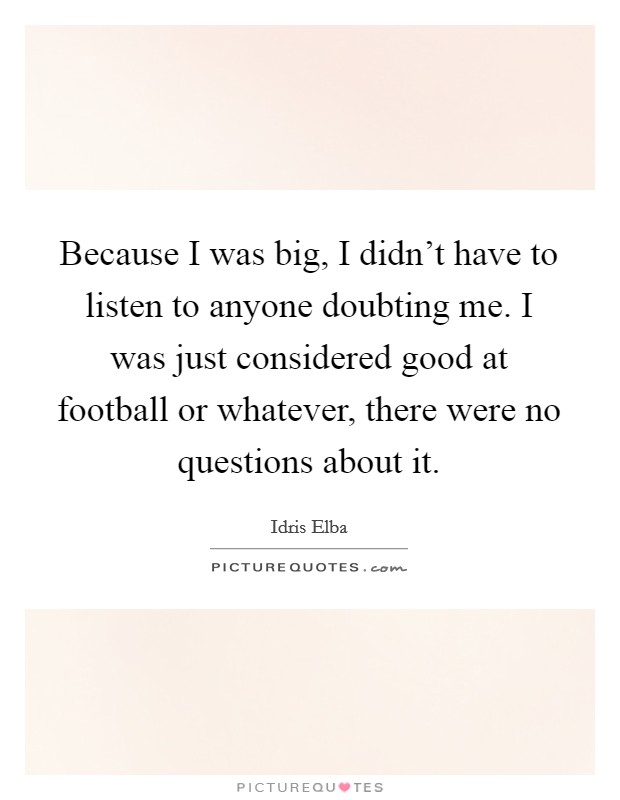 Because I was big, I didn't have to listen to anyone doubting me. I was just considered good at football or whatever, there were no questions about it. Picture Quote #1