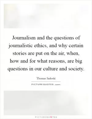 Journalism and the questions of journalistic ethics, and why certain stories are put on the air, when, how and for what reasons, are big questions in our culture and society Picture Quote #1